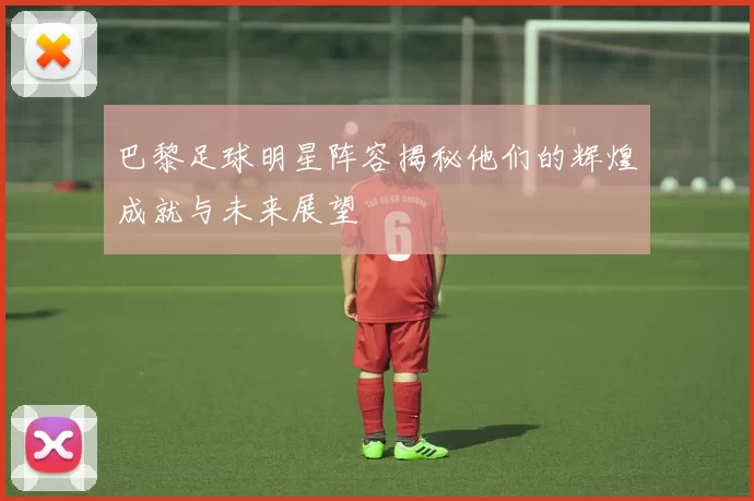 巴黎足球明星阵容揭秘他们的辉煌成就与未来展望