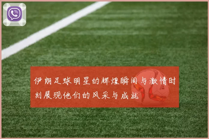 伊朗足球明星的辉煌瞬间与激情时刻展现他们的风采与成就