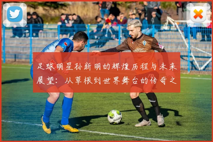 足球明星孙新明的辉煌历程与未来展望：从草根到世界舞台的传奇之路