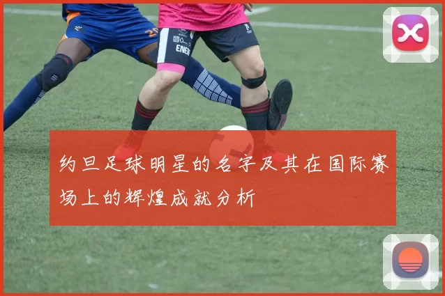 约旦足球明星的名字及其在国际赛场上的辉煌成就分析