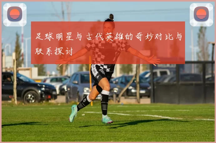 足球明星与古代英雄的奇妙对比与联系探讨