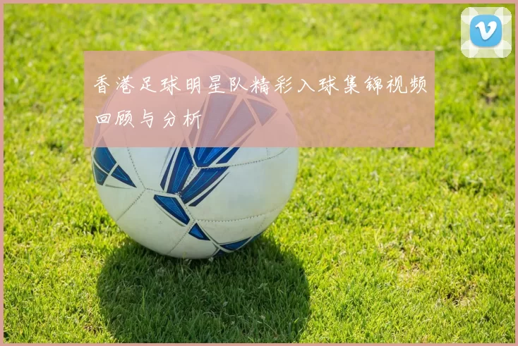 香港足球明星队精彩入球集锦视频回顾与分析