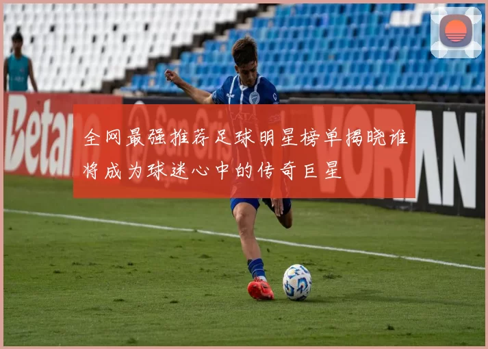全网最强推荐足球明星榜单揭晓谁将成为球迷心中的传奇巨星