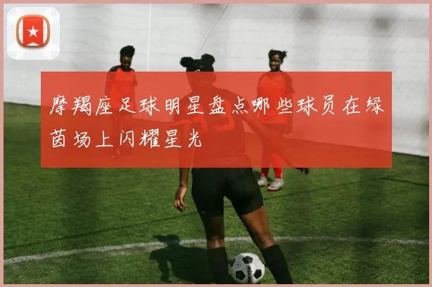 摩羯座足球明星盘点哪些球员在绿茵场上闪耀星光