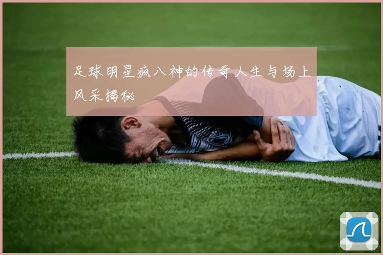 足球明星疯八神的传奇人生与场上风采揭秘