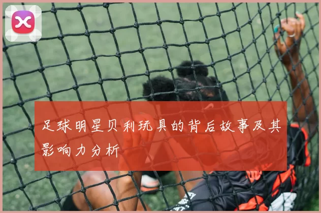 足球明星贝利玩具的背后故事及其影响力分析