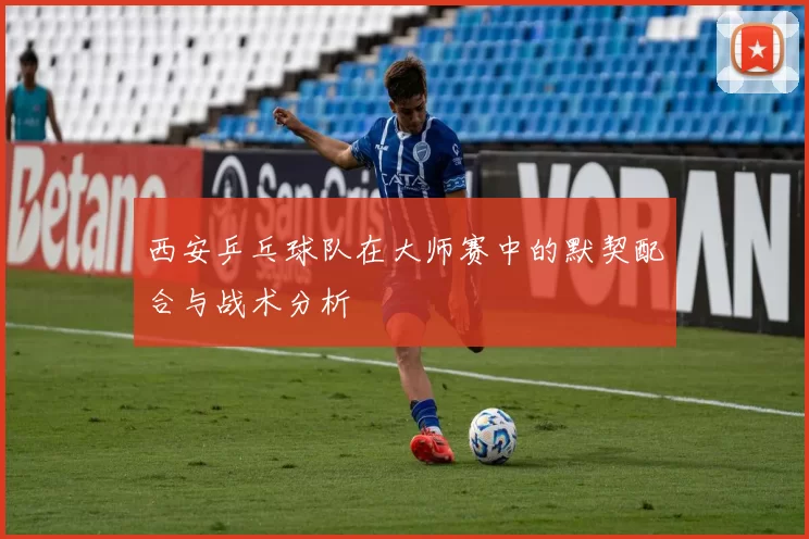 西安乒乓球队在大师赛中的默契配合与战术分析