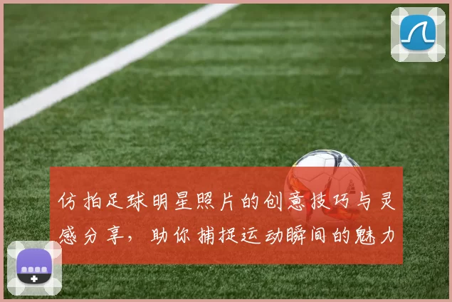 仿拍足球明星照片的创意技巧与灵感分享，助你捕捉运动瞬间的魅力与激情