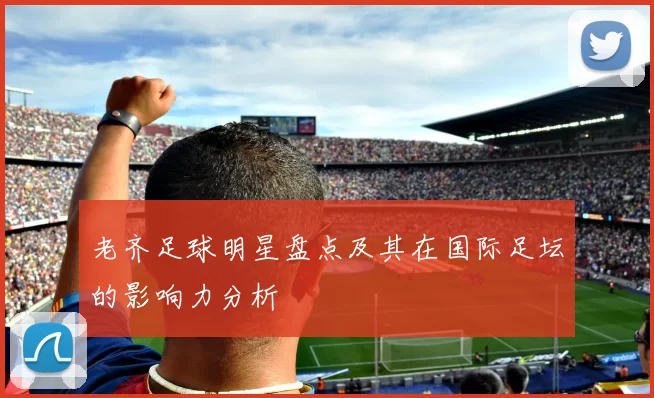 老齐足球明星盘点及其在国际足坛的影响力分析