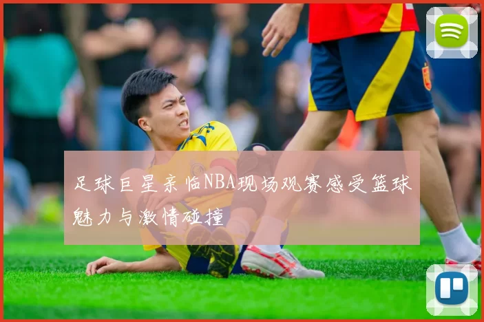 足球巨星亲临NBA现场观赛感受篮球魅力与激情碰撞