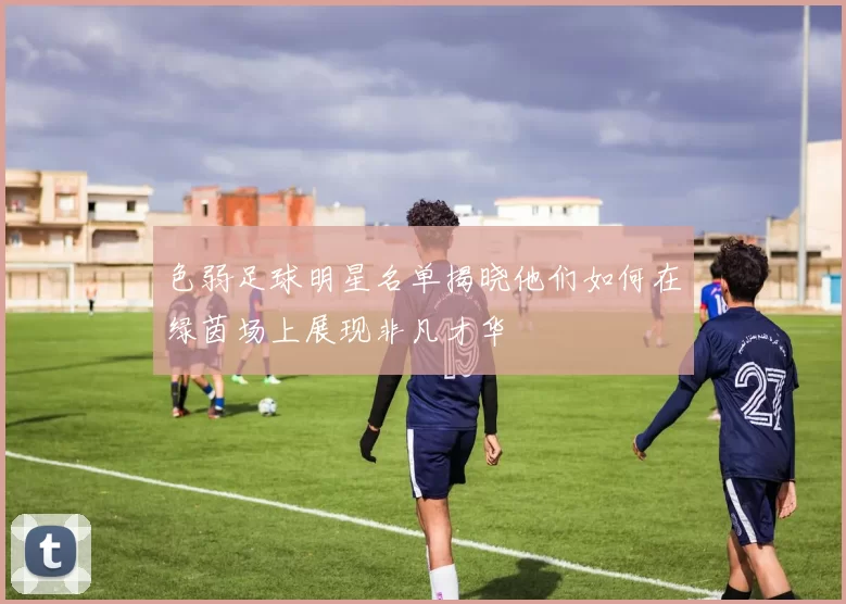 色弱足球明星名单揭晓他们如何在绿茵场上展现非凡才华