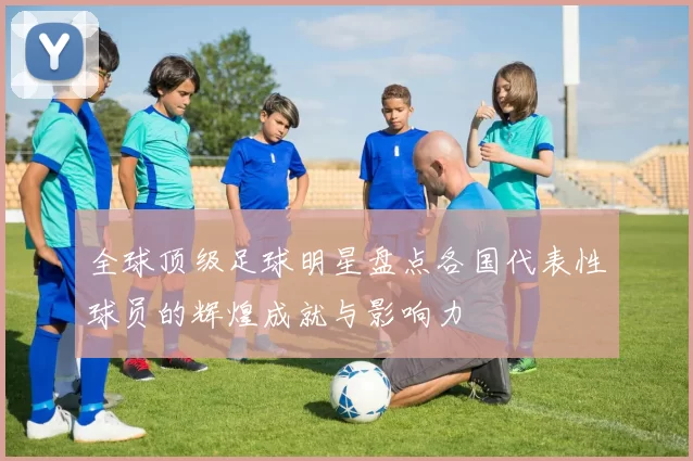全球顶级足球明星盘点各国代表性球员的辉煌成就与影响力