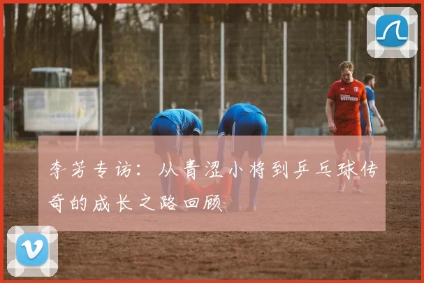 李芳专访：从青涩小将到乒乓球传奇的成长之路回顾
