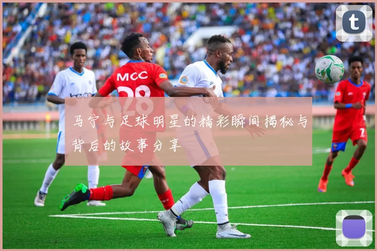 马宁与足球明星的精彩瞬间揭秘与背后的故事分享