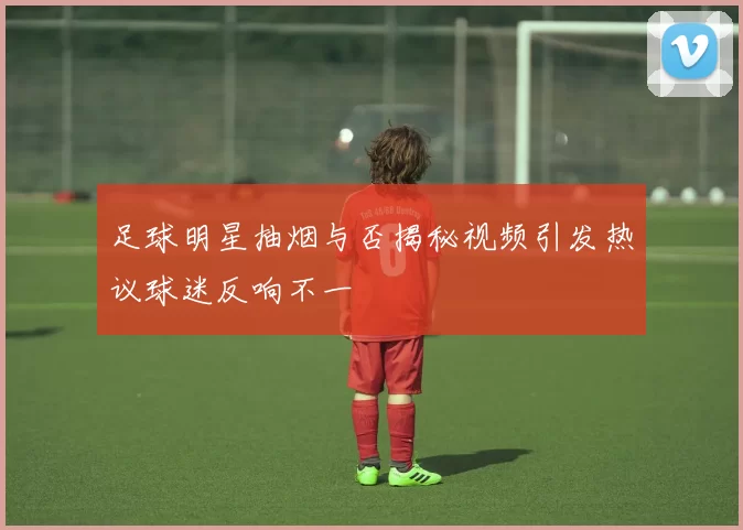 足球明星抽烟与否揭秘视频引发热议球迷反响不一