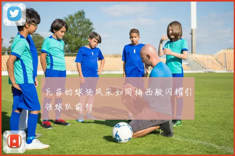 瓦菲的球场风采如同梅西般闪耀引领球队前行