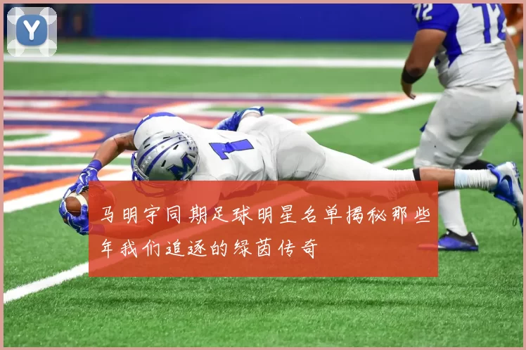 马明宇同期足球明星名单揭秘那些年我们追逐的绿茵传奇
