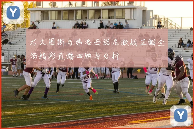 尤文图斯与弗洛西诺尼激战正酣全场精彩直播回顾与分析