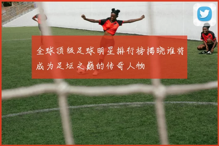 全球顶级足球明星排行榜揭晓谁将成为足坛之巅的传奇人物