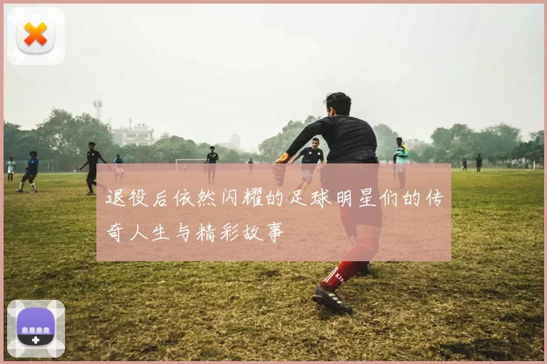 退役后依然闪耀的足球明星们的传奇人生与精彩故事