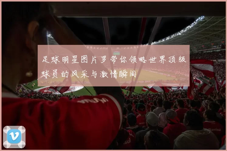 足球明星图片罗带你领略世界顶级球员的风采与激情瞬间