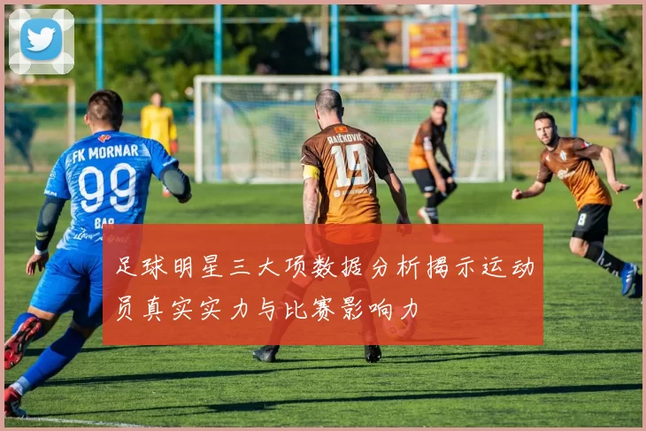 足球明星三大项数据分析揭示运动员真实实力与比赛影响力