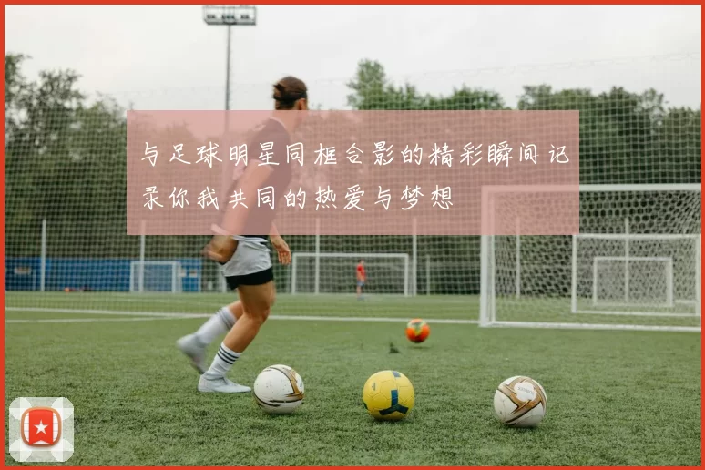 与足球明星同框合影的精彩瞬间记录你我共同的热爱与梦想