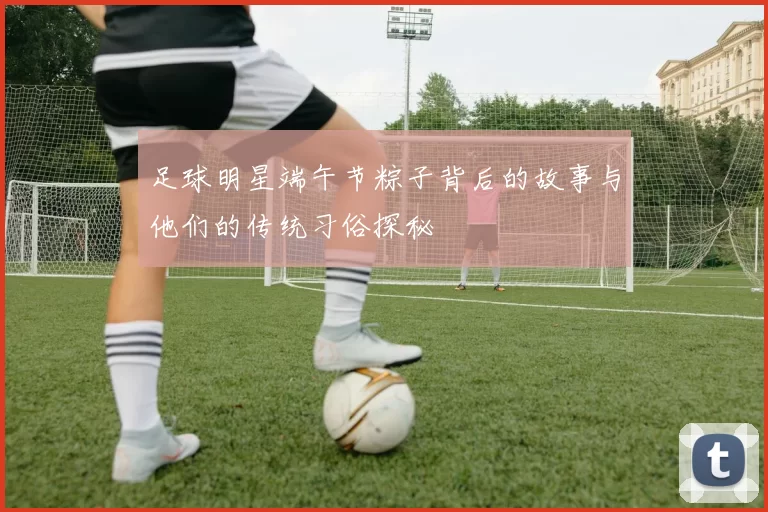 足球明星端午节粽子背后的故事与他们的传统习俗探秘