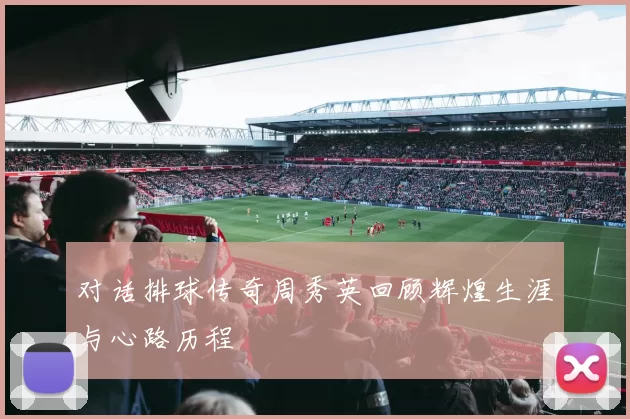 对话排球传奇周秀英回顾辉煌生涯与心路历程