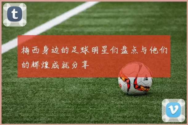 梅西身边的足球明星们盘点与他们的辉煌成就分享