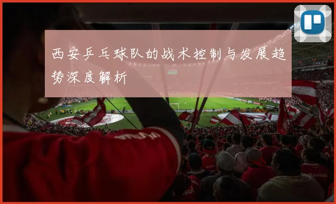 西安乒乓球队的战术控制与发展趋势深度解析
